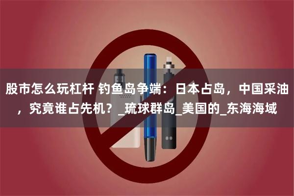 股市怎么玩杠杆 钓鱼岛争端：日本占岛，中国采油，究竟谁占先机？_琉球群岛_美国的_东海海域