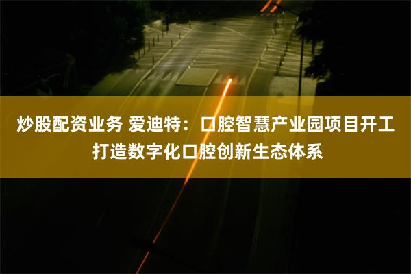 炒股配资业务 爱迪特：口腔智慧产业园项目开工 打造数字化口腔创新生态体系