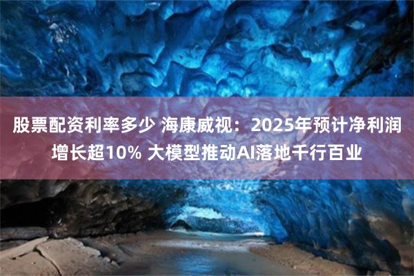 股票配资利率多少 海康威视：2025年预计净利润增长超10% 大模型推动AI落地千行百业