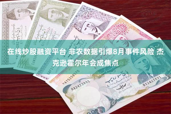在线炒股融资平台 非农数据引爆8月事件风险 杰克逊霍尔年会成焦点