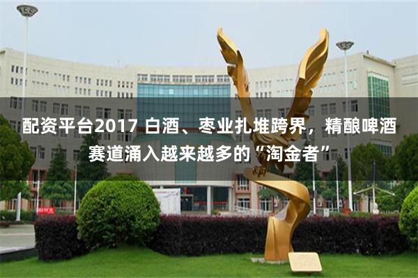 配资平台2017 白酒、枣业扎堆跨界，精酿啤酒赛道涌入越来越多的“淘金者”