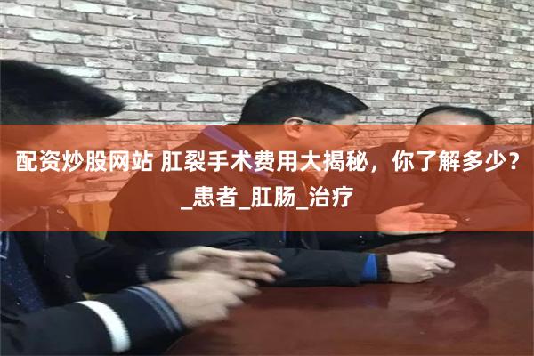 配资炒股网站 肛裂手术费用大揭秘，你了解多少？_患者_肛肠_治疗