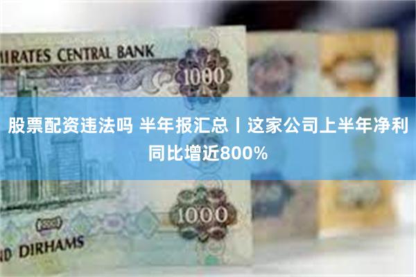 股票配资违法吗 半年报汇总丨这家公司上半年净利同比增近800%