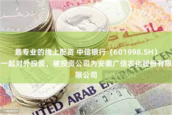 最专业的线上配资 中信银行（601998.SH）新增一起对外投资，被投资公司为安徽广信农化股份有限公司