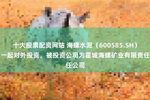 十大股票配资网站 海螺水泥（600585.SH）新增一起对外投资，被投资公司为霍城海螺矿业有限责任公司