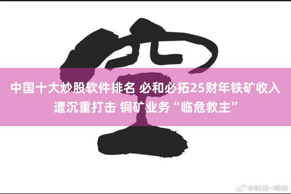 中国十大炒股软件排名 必和必拓25财年铁矿收入遭沉重打击 铜矿业务“临危救主”
