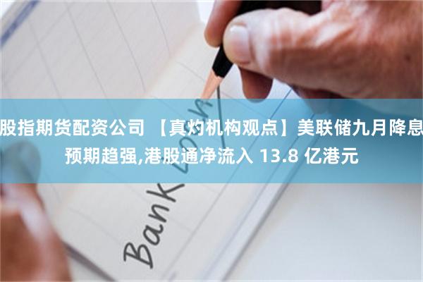股指期货配资公司 【真灼机构观点】美联储九月降息预期趋强,港股通净流入 13.8 亿港元