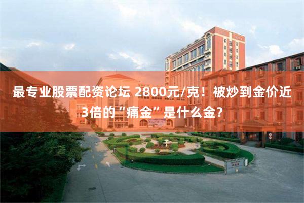 最专业股票配资论坛 2800元/克！被炒到金价近3倍的“痛金”是什么金？