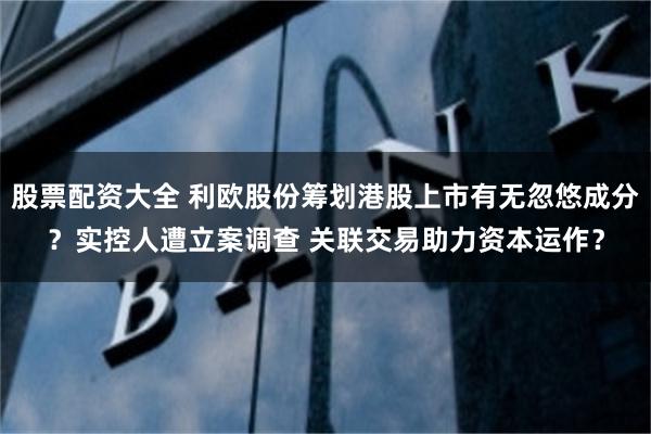 股票配资大全 利欧股份筹划港股上市有无忽悠成分？实控人遭立案调查 关联交易助力资本运作？
