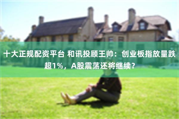 十大正规配资平台 和讯投顾王帅：创业板指放量跌超1%，A股震荡还将继续？