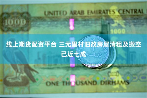 线上期货配资平台 三元里村旧改房屋清租及搬空已近七成
